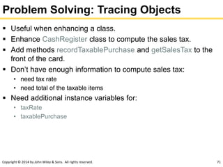 Copyright © 2014 by John Wiley & Sons. All rights reserved. 71
Problem Solving: Tracing Objects
 Useful when enhancing a class.
 Enhance CashRegister class to compute the sales tax.
 Add methods recordTaxablePurchase and getSalesTax to the
front of the card.
 Don’t have enough information to compute sales tax:
• need tax rate
• need total of the taxable items
 Need additional instance variables for:
• taxRate
• taxablePurchase
 