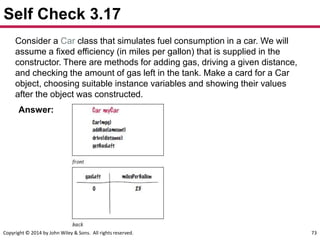 Copyright © 2014 by John Wiley & Sons. All rights reserved. 73
Self Check 3.17
Consider a Car class that simulates fuel consumption in a car. We will
assume a fixed efficiency (in miles per gallon) that is supplied in the
constructor. There are methods for adding gas, driving a given distance,
and checking the amount of gas left in the tank. Make a card for a Car
object, choosing suitable instance variables and showing their values
after the object was constructed.
Answer:
 