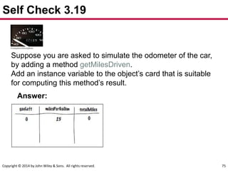 Copyright © 2014 by John Wiley & Sons. All rights reserved. 75
Self Check 3.19
Suppose you are asked to simulate the odometer of the car,
by adding a method getMilesDriven.
Add an instance variable to the object’s card that is suitable
for computing this method’s result.
Answer:
 