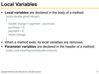 Copyright © 2014 by John Wiley & Sons. All rights reserved. 77
Local Variables
 Local variables are declared in the body of a method:
public double giveChange()
{
double change = payment – purchase;
purchase = 0;
payment = 0;
return change;
}
 When a method exits, its local variables are removed.
 Parameter variables are declared in the header of a method:
public void enterPayment(double amount)
 