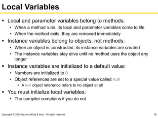 Copyright © 2014 by John Wiley & Sons. All rights reserved. 78
Local Variables
 Local and parameter variables belong to methods:
• When a method runs, its local and parameter variables come to life
• When the method exits, they are removed immediately
 Instance variables belong to objects, not methods:
• When an object is constructed, its instance variables are created
• The instance variables stay alive until no method uses the object any
longer
 Instance variables are initialized to a default value:
• Numbers are initialized to 0
• Object references are set to a special value called null
• A null object reference refers to no object at all
 You must initialize local variables:
• The compiler complains if you do not
 