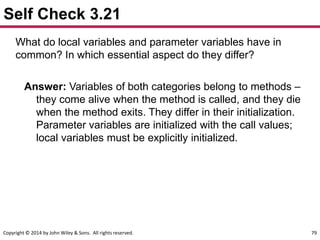 Copyright © 2014 by John Wiley & Sons. All rights reserved. 79
Self Check 3.21
What do local variables and parameter variables have in
common? In which essential aspect do they differ?
Answer: Variables of both categories belong to methods –
they come alive when the method is called, and they die
when the method exits. They differ in their initialization.
Parameter variables are initialized with the call values;
local variables must be explicitly initialized.
 