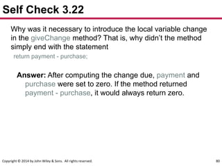 Copyright © 2014 by John Wiley & Sons. All rights reserved. 80
Self Check 3.22
Why was it necessary to introduce the local variable change
in the giveChange method? That is, why didn’t the method
simply end with the statement
return payment - purchase;
Answer: After computing the change due, payment and
purchase were set to zero. If the method returned
payment - purchase, it would always return zero.
 