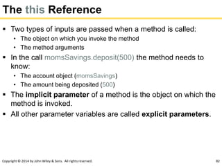 Copyright © 2014 by John Wiley & Sons. All rights reserved. 82
The this Reference
 Two types of inputs are passed when a method is called:
• The object on which you invoke the method
• The method arguments
 In the call momsSavings.deposit(500) the method needs to
know:
• The account object (momsSavings)
• The amount being deposited (500)
 The implicit parameter of a method is the object on which the
method is invoked.
 All other parameter variables are called explicit parameters.
 