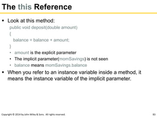 Copyright © 2014 by John Wiley & Sons. All rights reserved. 83
The this Reference
 Look at this method:
public void deposit(double amount)
{
balance = balance + amount;
}
• amount is the explicit parameter
• The implicit parameter(momSavings) is not seen
• balance means momSavings.balance
 When you refer to an instance variable inside a method, it
means the instance variable of the implicit parameter.
 