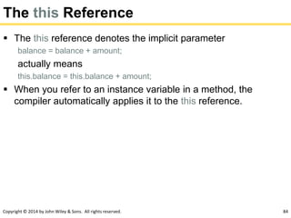 Copyright © 2014 by John Wiley & Sons. All rights reserved. 84
The this Reference
 The this reference denotes the implicit parameter
balance = balance + amount;
actually means
this.balance = this.balance + amount;
 When you refer to an instance variable in a method, the
compiler automatically applies it to the this reference.
 