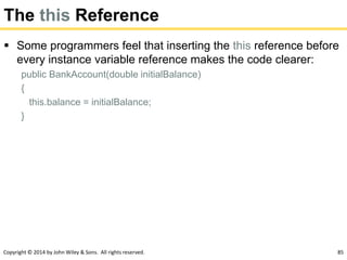 Copyright © 2014 by John Wiley & Sons. All rights reserved. 85
The this Reference
 Some programmers feel that inserting the this reference before
every instance variable reference makes the code clearer:
public BankAccount(double initialBalance)
{
this.balance = initialBalance;
}
 