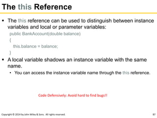 Copyright © 2014 by John Wiley & Sons. All rights reserved. 87
The this Reference
 The this reference can be used to distinguish between instance
variables and local or parameter variables:
public BankAccount(double balance)
{
this.balance = balance;
}
 A local variable shadows an instance variable with the same
name.
• You can access the instance variable name through the this reference.
Code Defensively: Avoid hard to find bugs!!
 