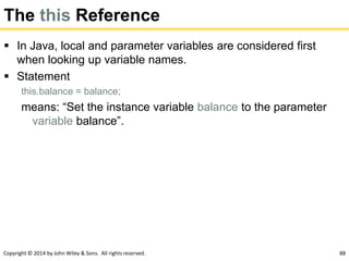 Copyright © 2014 by John Wiley & Sons. All rights reserved. 88
The this Reference
 In Java, local and parameter variables are considered first
when looking up variable names.
 Statement
this.balance = balance;
means: “Set the instance variable balance to the parameter
variable balance”.
 