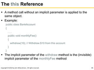 Copyright © 2014 by John Wiley & Sons. All rights reserved. 89
The this Reference
 A method call without an implicit parameter is applied to the
same object.
 Example:
public class BankAccount
{
. . .
public void monthlyFee()
{
withdraw(10); // Withdraw $10 from this account
}
}
 The implicit parameter of the withdraw method is the (invisible)
implicit parameter of the monthlyFee method
 