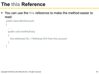 Copyright © 2014 by John Wiley & Sons. All rights reserved. 90
The this Reference
 You can use the this reference to make the method easier to
read:
public class BankAccount
{
. . .
public void monthlyFee()
{
this.withdraw(10); // Withdraw $10 from this account
}
}
 