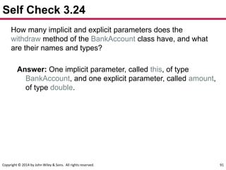 Copyright © 2014 by John Wiley & Sons. All rights reserved. 91
Self Check 3.24
How many implicit and explicit parameters does the
withdraw method of the BankAccount class have, and what
are their names and types?
Answer: One implicit parameter, called this, of type
BankAccount, and one explicit parameter, called amount,
of type double.
 