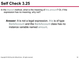Copyright © 2014 by John Wiley & Sons. All rights reserved. 92
Self Check 3.25
In the deposit method, what is the meaning of this.amount? Or, if the
expression has no meaning, why not?
Answer: It is not a legal expression. this is of type
BankAccount and the BankAccount class has no
instance variable named amount.
 
