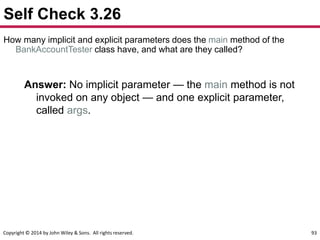 Copyright © 2014 by John Wiley & Sons. All rights reserved. 93
Self Check 3.26
How many implicit and explicit parameters does the main method of the
BankAccountTester class have, and what are they called?
Answer: No implicit parameter — the main method is not
invoked on any object — and one explicit parameter,
called args.
 