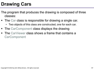 Copyright © 2014 by John Wiley & Sons. All rights reserved. 97
Drawing Cars
The program that produces the drawing is composed of three
classes:
 The Car class is responsible for drawing a single car.
• Two objects of this class are constructed, one for each car.
 The CarComponent class displays the drawing
 The CarViewer class shows a frame that contains a
CarComponent
 