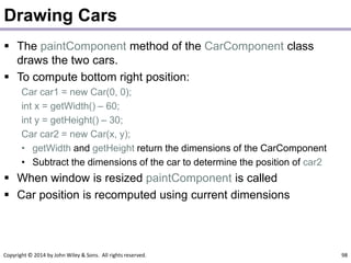 Copyright © 2014 by John Wiley & Sons. All rights reserved. 98
Drawing Cars
 The paintComponent method of the CarComponent class
draws the two cars.
 To compute bottom right position:
Car car1 = new Car(0, 0);
int x = getWidth() – 60;
int y = getHeight() – 30;
Car car2 = new Car(x, y);
• getWidth and getHeight return the dimensions of the CarComponent
• Subtract the dimensions of the car to determine the position of car2
 When window is resized paintComponent is called
 Car position is recomputed using current dimensions
 