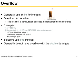 Copyright © 2014 by John Wiley & Sons. All rights reserved. 15
Overflow
 Generally use an int for integers
 Overflow occurs when
• The result of a computation exceeds the range for the number type
 Example
int n = 1000000;
System.out.println(n * n); // Prints –727379968, which is clearly wrong
• 1012 is larger that the largest int
• The result is truncated to fit in an int
• No warning is given
 Solution: use long instead
 Generally do not have overflow with the double data type
 
