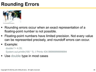 Copyright © 2014 by John Wiley & Sons. All rights reserved. 18
Rounding Errors
 Rounding errors occur when an exact representation of a
floating-point number is not possible.
 Floating-point numbers have limited precision. Not every value
can be represented precisely, and roundoff errors can occur.
 Example:
double f = 4.35;
System.out.println(100 * f); // Prints 434.99999999999994
 Use double type in most cases
 