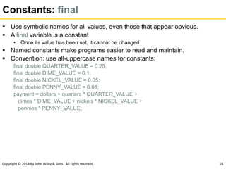 Copyright © 2014 by John Wiley & Sons. All rights reserved. 21
Constants: final
 Use symbolic names for all values, even those that appear obvious.
 A final variable is a constant
• Once its value has been set, it cannot be changed
 Named constants make programs easier to read and maintain.
 Convention: use all-uppercase names for constants:
final double QUARTER_VALUE = 0.25;
final double DIME_VALUE = 0.1;
final double NICKEL_VALUE = 0.05;
final double PENNY_VALUE = 0.01;
payment = dollars + quarters * QUARTER_VALUE +
dimes * DIME_VALUE + nickels * NICKEL_VALUE +
pennies * PENNY_VALUE;
 