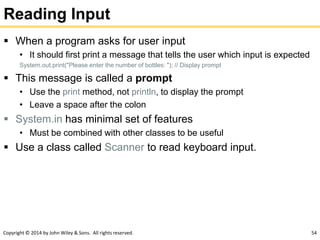 Copyright © 2014 by John Wiley & Sons. All rights reserved. 54
Reading Input
 When a program asks for user input
• It should first print a message that tells the user which input is expected
System.out.print("Please enter the number of bottles: "); // Display prompt
 This message is called a prompt
• Use the print method, not println, to display the prompt
• Leave a space after the colon
 System.in has minimal set of features
• Must be combined with other classes to be useful
 Use a class called Scanner to read keyboard input.
 