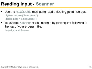 Copyright © 2014 by John Wiley & Sons. All rights reserved. 56
Reading Input - Scanner
 Use the nextDouble method to read a floating-point number:
System.out.print("Enter price: ");
double price = in.nextDouble();
 To use the Scanner class, import it by placing the following at
the top of your program file:
import java.util.Scanner;
 