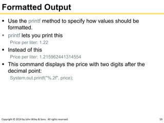 Copyright © 2014 by John Wiley & Sons. All rights reserved. 59
Formatted Output
 Use the printf method to specify how values should be
formatted.
 printf lets you print this
Price per liter: 1.22
 Instead of this
Price per liter: 1.215962441314554
 This command displays the price with two digits after the
decimal point:
System.out.printf("%.2f", price);
 