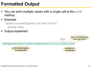 Copyright © 2014 by John Wiley & Sons. All rights reserved. 63
Formatted Output
 You can print multiple values with a single call to the printf
method.
 Example
System.out.printf("Quantity: %d Total: %10.2f",
quantity, total);
 Output explained:
 