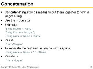 Copyright © 2014 by John Wiley & Sons. All rights reserved. 85
Concatenation
 Concatenating strings means to put them together to form a
longer string
 Use the + operator
 Example:
String fName = "Harry”;
String lName = "Morgan”;
String name = fName + lName;
 Result:
"HarryMorgan"
 To separate the first and last name with a space
String name = fName + " " + lName;
 Results in
"Harry Morgan"
 