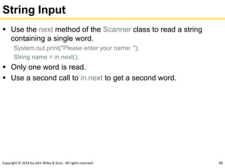 Copyright © 2014 by John Wiley & Sons. All rights reserved. 88
String Input
 Use the next method of the Scanner class to read a string
containing a single word.
System.out.print("Please enter your name: ");
String name = in.next();
 Only one word is read.
 Use a second call to in.next to get a second word.
 