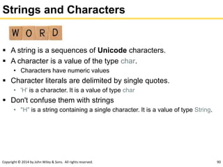 Copyright © 2014 by John Wiley & Sons. All rights reserved. 90
Strings and Characters
 A string is a sequences of Unicode characters.
 A character is a value of the type char.
• Characters have numeric values
 Character literals are delimited by single quotes.
• 'H' is a character. It is a value of type char
 Don't confuse them with strings
• "H" is a string containing a single character. It is a value of type String.
 