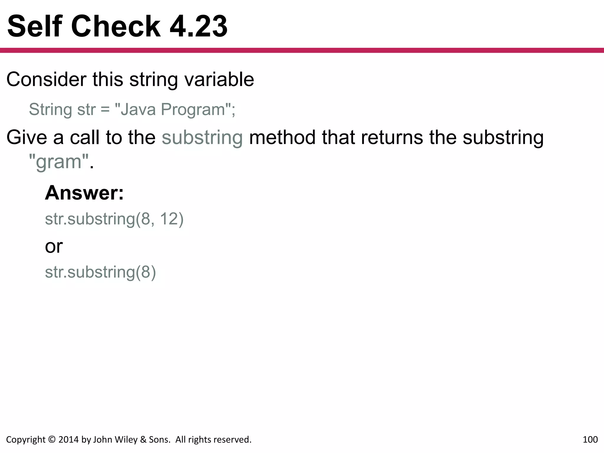 Copyright © 2014 by John Wiley & Sons. All rights reserved. 100
Self Check 4.23
Consider this string variable
String str = "Java Program";
Give a call to the substring method that returns the substring
"gram".
Answer:
str.substring(8, 12)
or
str.substring(8)
 