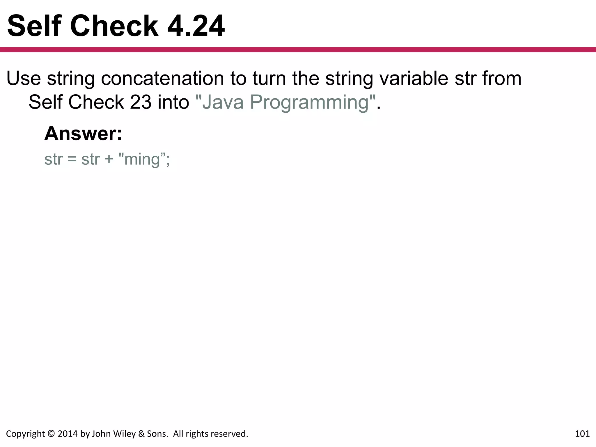 Copyright © 2014 by John Wiley & Sons. All rights reserved. 101
Self Check 4.24
Use string concatenation to turn the string variable str from
Self Check 23 into "Java Programming".
Answer:
str = str + "ming”;
 