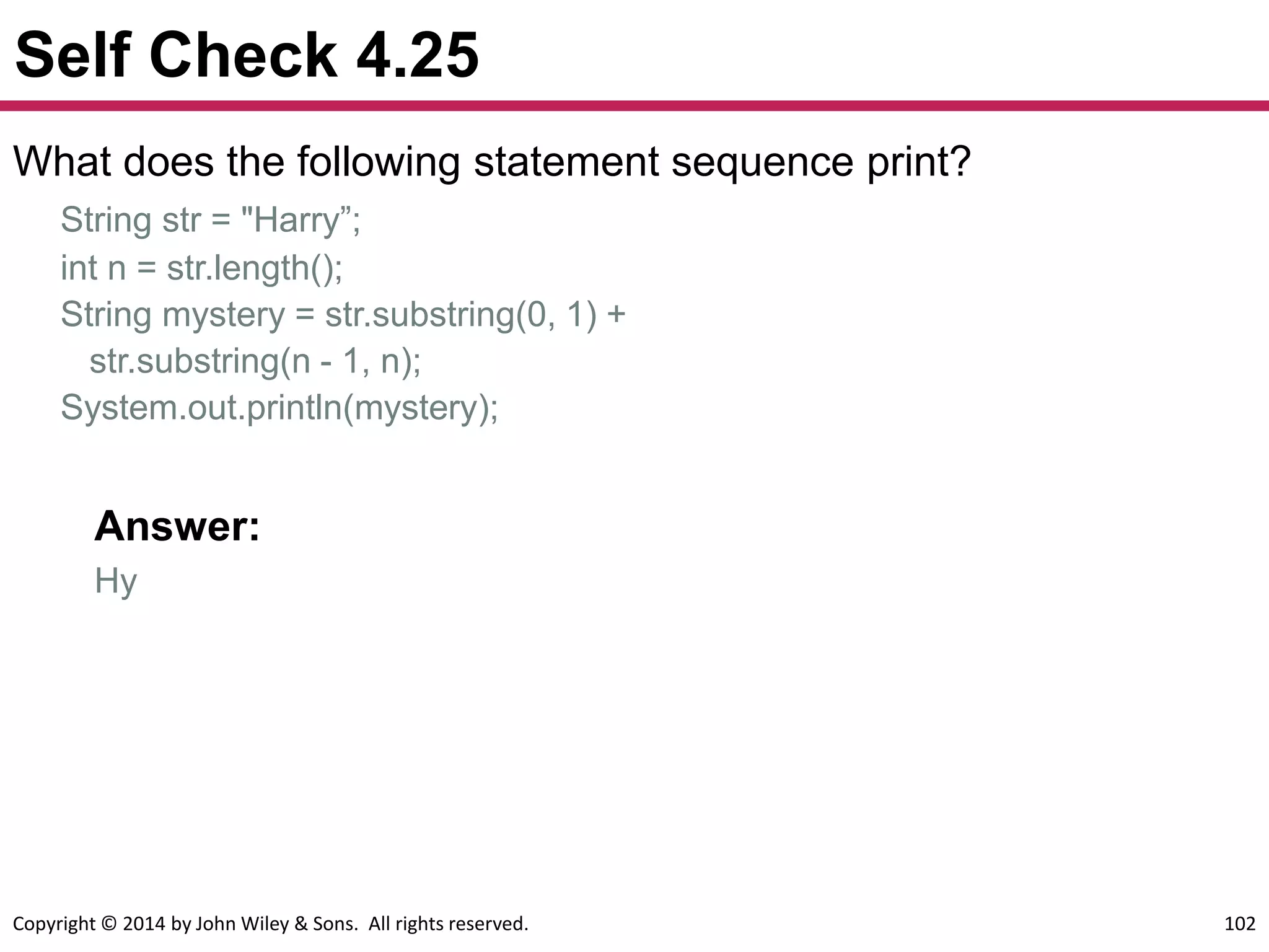 Copyright © 2014 by John Wiley & Sons. All rights reserved. 102
Self Check 4.25
What does the following statement sequence print?
String str = "Harry”;
int n = str.length();
String mystery = str.substring(0, 1) +
str.substring(n - 1, n);
System.out.println(mystery);
Answer:
Hy
 