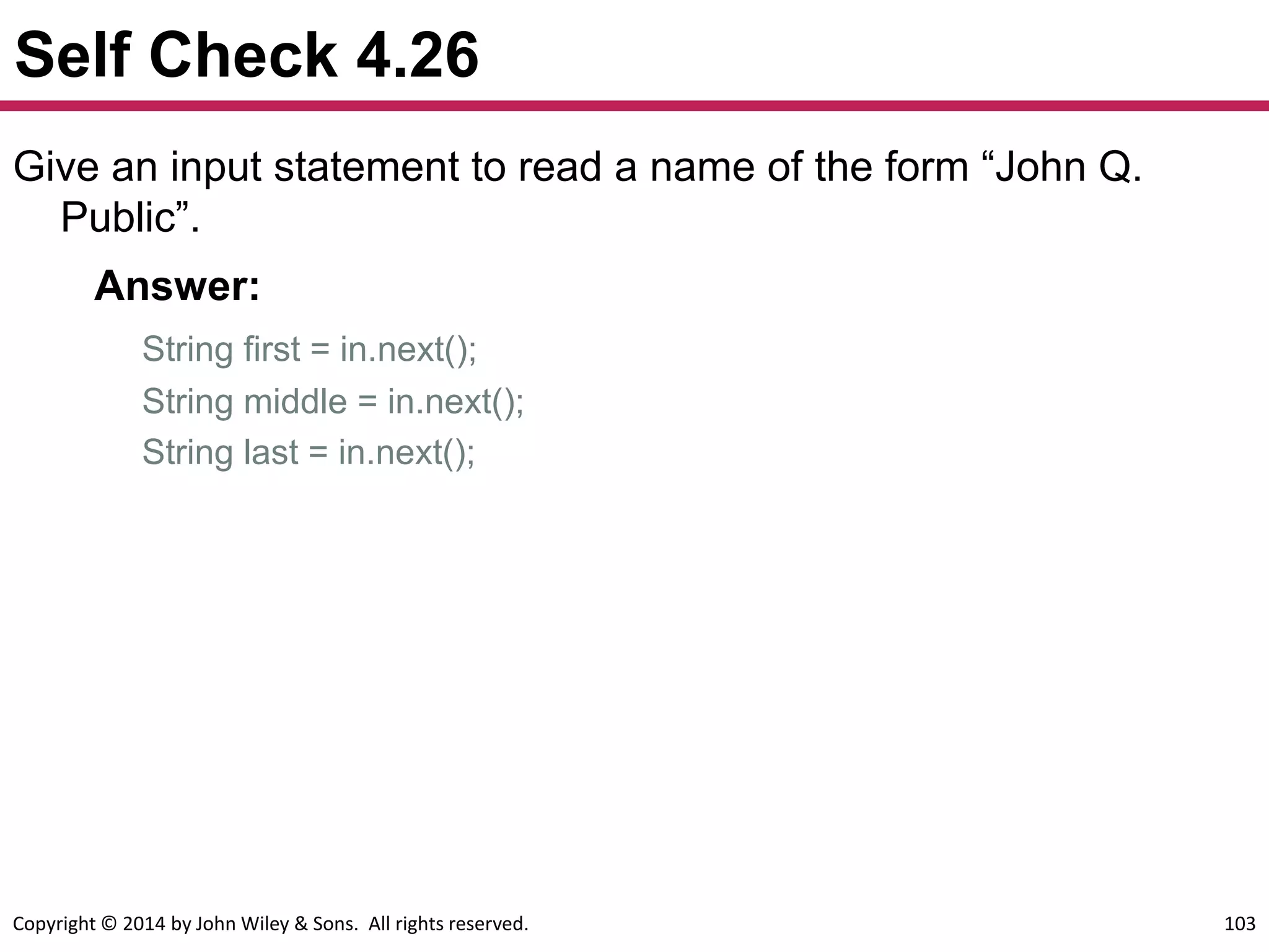 Copyright © 2014 by John Wiley & Sons. All rights reserved. 103
Self Check 4.26
Give an input statement to read a name of the form “John Q.
Public”.
Answer:
String first = in.next();
String middle = in.next();
String last = in.next();
 