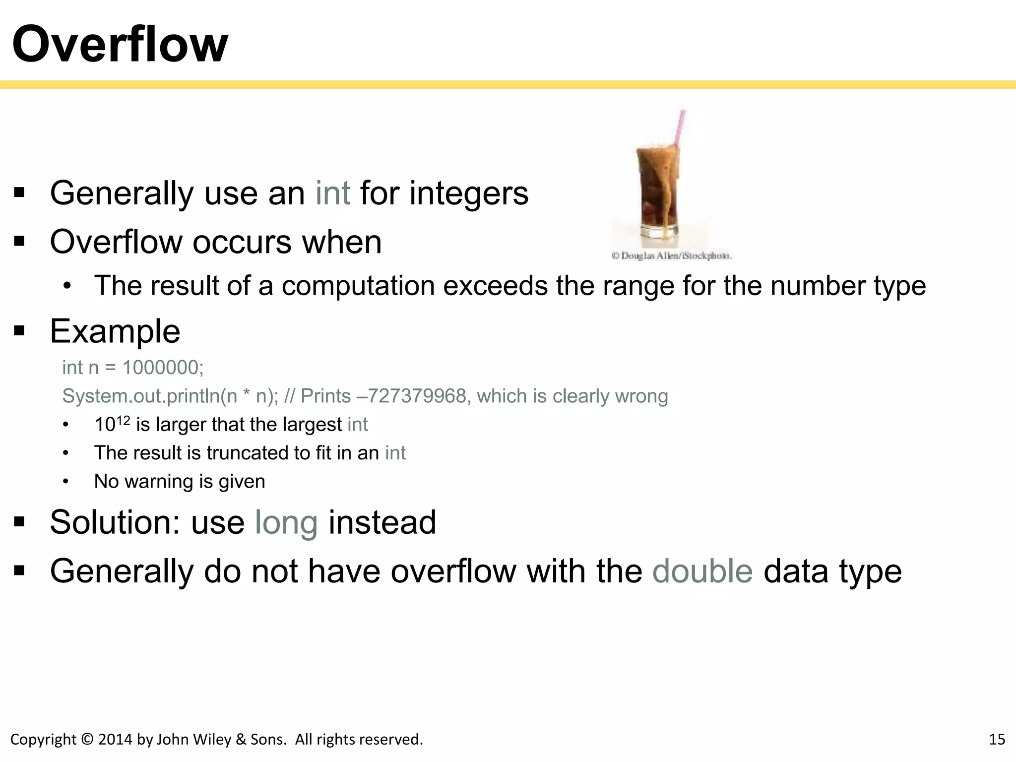 Copyright © 2014 by John Wiley & Sons. All rights reserved. 15
Overflow
 Generally use an int for integers
 Overflow occurs when
• The result of a computation exceeds the range for the number type
 Example
int n = 1000000;
System.out.println(n * n); // Prints –727379968, which is clearly wrong
• 1012 is larger that the largest int
• The result is truncated to fit in an int
• No warning is given
 Solution: use long instead
 Generally do not have overflow with the double data type
 