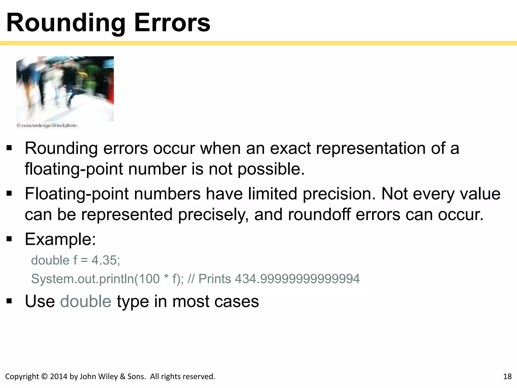 Copyright © 2014 by John Wiley & Sons. All rights reserved. 18
Rounding Errors
 Rounding errors occur when an exact representation of a
floating-point number is not possible.
 Floating-point numbers have limited precision. Not every value
can be represented precisely, and roundoff errors can occur.
 Example:
double f = 4.35;
System.out.println(100 * f); // Prints 434.99999999999994
 Use double type in most cases
 