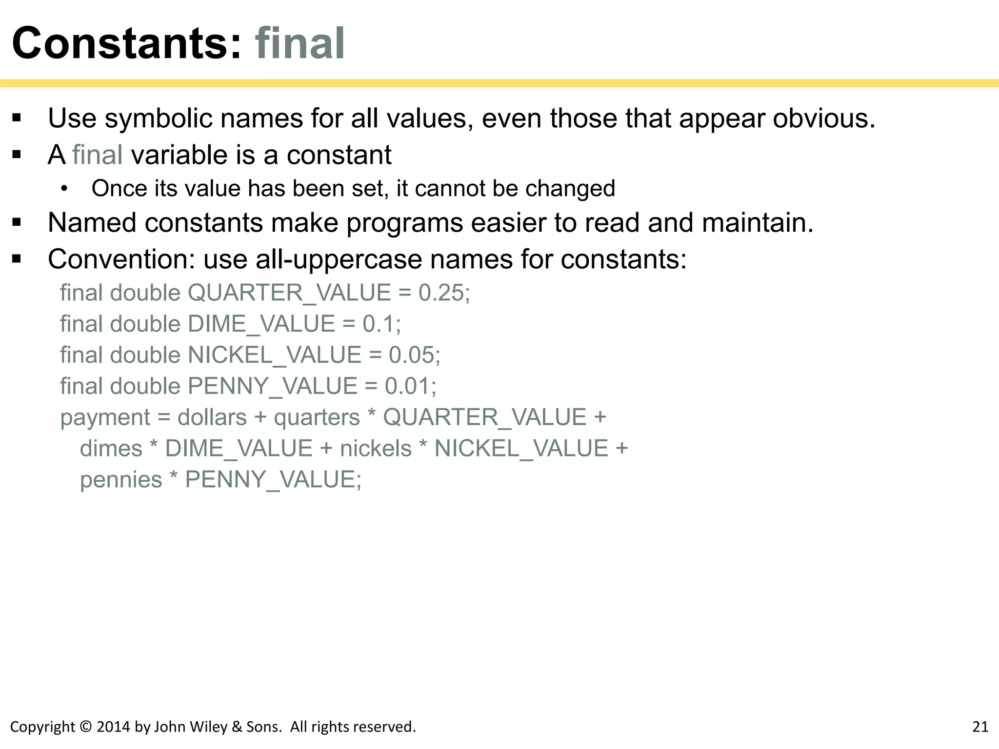 Copyright © 2014 by John Wiley & Sons. All rights reserved. 21
Constants: final
 Use symbolic names for all values, even those that appear obvious.
 A final variable is a constant
• Once its value has been set, it cannot be changed
 Named constants make programs easier to read and maintain.
 Convention: use all-uppercase names for constants:
final double QUARTER_VALUE = 0.25;
final double DIME_VALUE = 0.1;
final double NICKEL_VALUE = 0.05;
final double PENNY_VALUE = 0.01;
payment = dollars + quarters * QUARTER_VALUE +
dimes * DIME_VALUE + nickels * NICKEL_VALUE +
pennies * PENNY_VALUE;
 