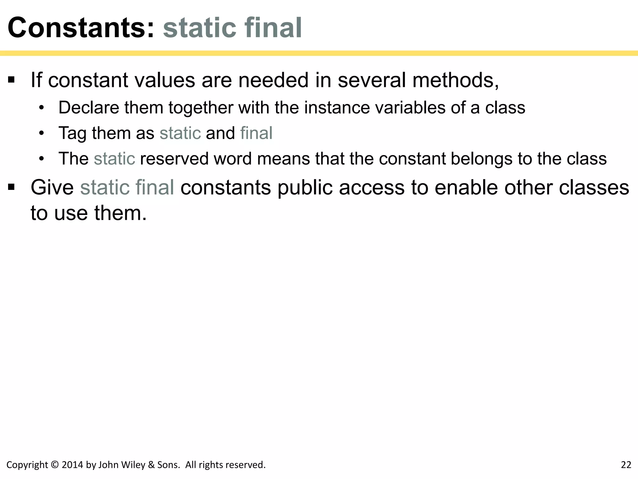 Copyright © 2014 by John Wiley & Sons. All rights reserved. 22
Constants: static final
 If constant values are needed in several methods,
• Declare them together with the instance variables of a class
• Tag them as static and final
• The static reserved word means that the constant belongs to the class
 Give static final constants public access to enable other classes
to use them.
 