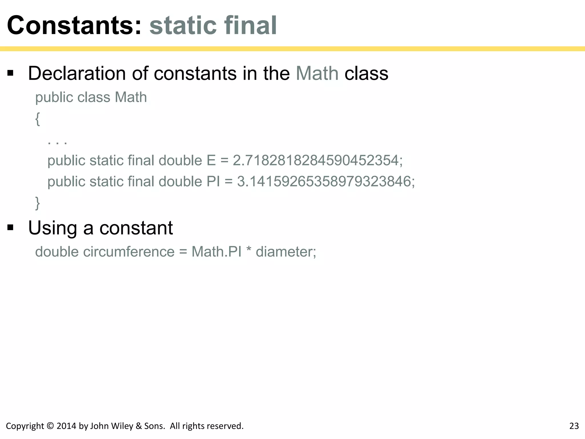 Copyright © 2014 by John Wiley & Sons. All rights reserved. 23
Constants: static final
 Declaration of constants in the Math class
public class Math
{
. . .
public static final double E = 2.7182818284590452354;
public static final double PI = 3.14159265358979323846;
}
 Using a constant
double circumference = Math.PI * diameter;
 