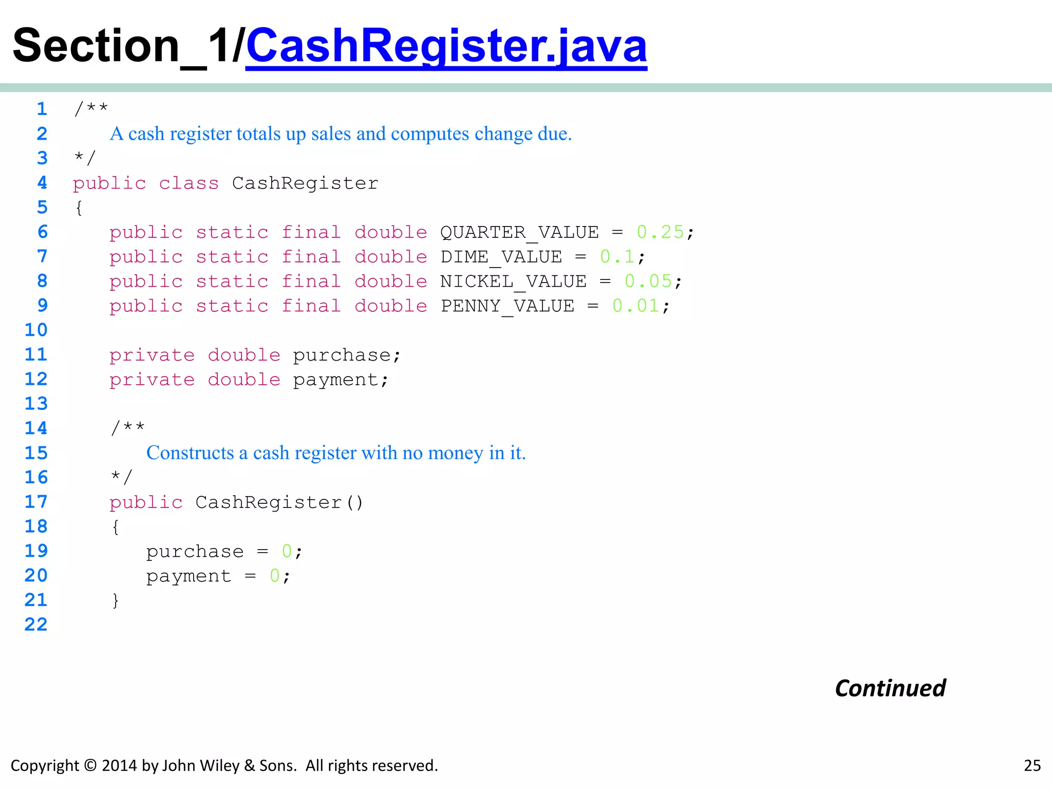 Copyright © 2014 by John Wiley & Sons. All rights reserved. 25
Section_1/CashRegister.java
1 /**
2 A cash register totals up sales and computes change due.
3 */
4 public class CashRegister
5 {
6 public static final double QUARTER_VALUE = 0.25;
7 public static final double DIME_VALUE = 0.1;
8 public static final double NICKEL_VALUE = 0.05;
9 public static final double PENNY_VALUE = 0.01;
10
11 private double purchase;
12 private double payment;
13
14 /**
15 Constructs a cash register with no money in it.
16 */
17 public CashRegister()
18 {
19 purchase = 0;
20 payment = 0;
21 }
22
Continued
 