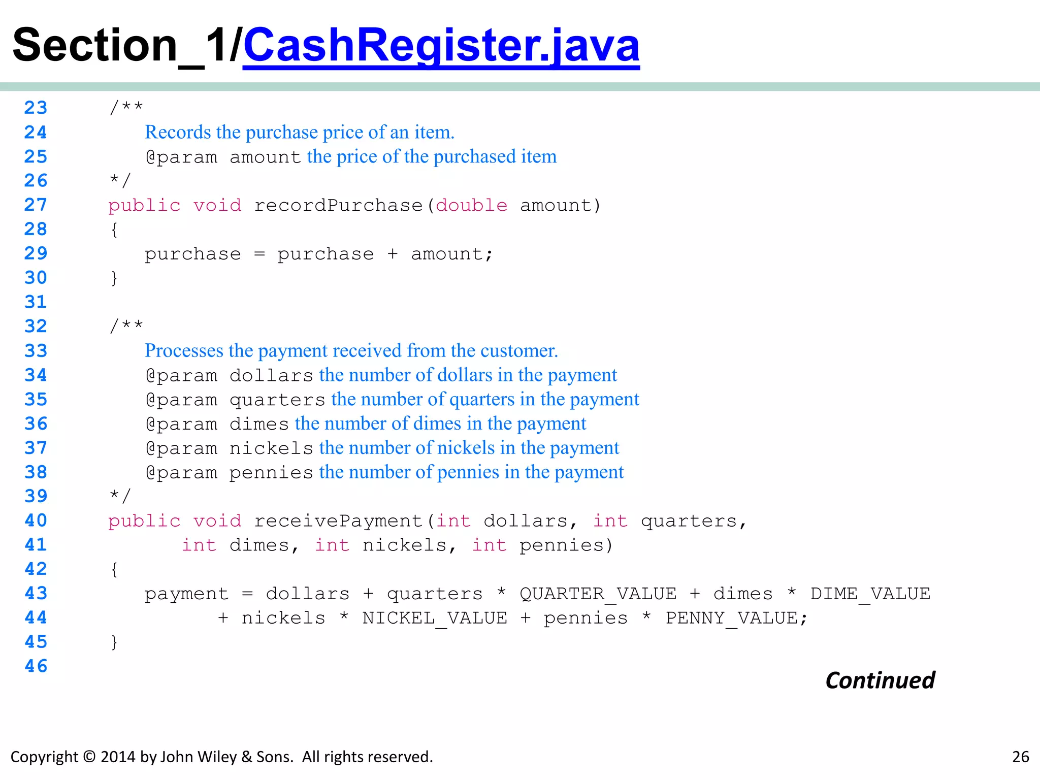 Copyright © 2014 by John Wiley & Sons. All rights reserved. 26
Section_1/CashRegister.java
23 /**
24 Records the purchase price of an item.
25 @param amount the price of the purchased item
26 */
27 public void recordPurchase(double amount)
28 {
29 purchase = purchase + amount;
30 }
31
32 /**
33 Processes the payment received from the customer.
34 @param dollars the number of dollars in the payment
35 @param quarters the number of quarters in the payment
36 @param dimes the number of dimes in the payment
37 @param nickels the number of nickels in the payment
38 @param pennies the number of pennies in the payment
39 */
40 public void receivePayment(int dollars, int quarters,
41 int dimes, int nickels, int pennies)
42 {
43 payment = dollars + quarters * QUARTER_VALUE + dimes * DIME_VALUE
44 + nickels * NICKEL_VALUE + pennies * PENNY_VALUE;
45 }
46
Continued
 