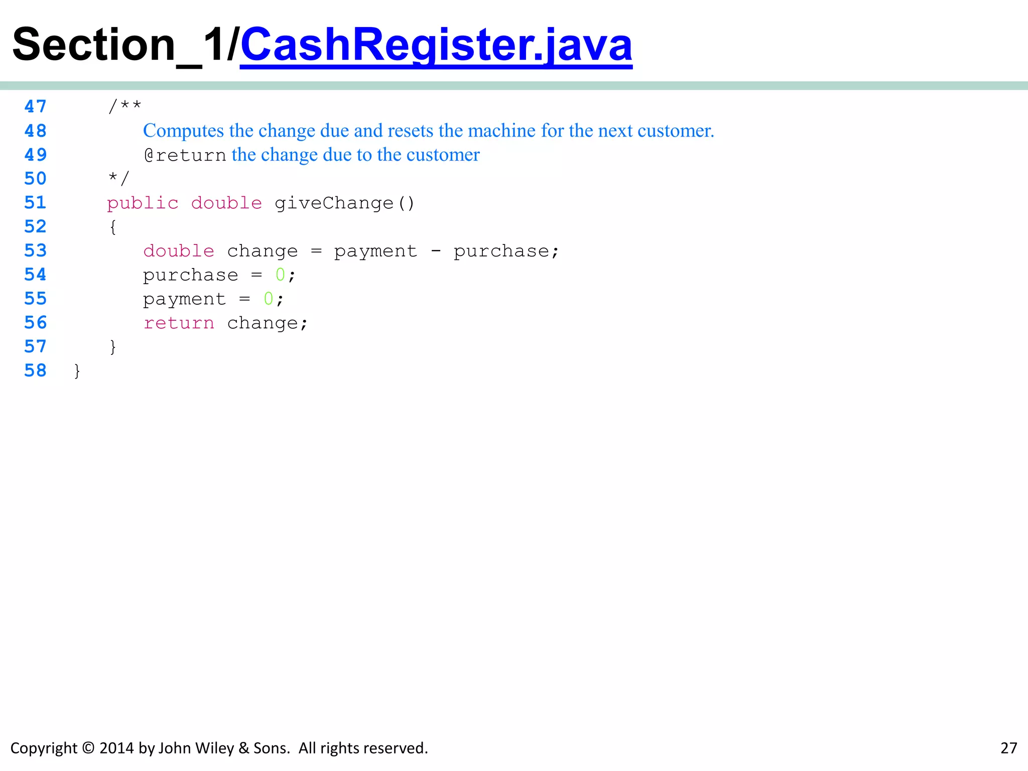 Copyright © 2014 by John Wiley & Sons. All rights reserved. 27
Section_1/CashRegister.java
47 /**
48 Computes the change due and resets the machine for the next customer.
49 @return the change due to the customer
50 */
51 public double giveChange()
52 {
53 double change = payment - purchase;
54 purchase = 0;
55 payment = 0;
56 return change;
57 }
58 }
 