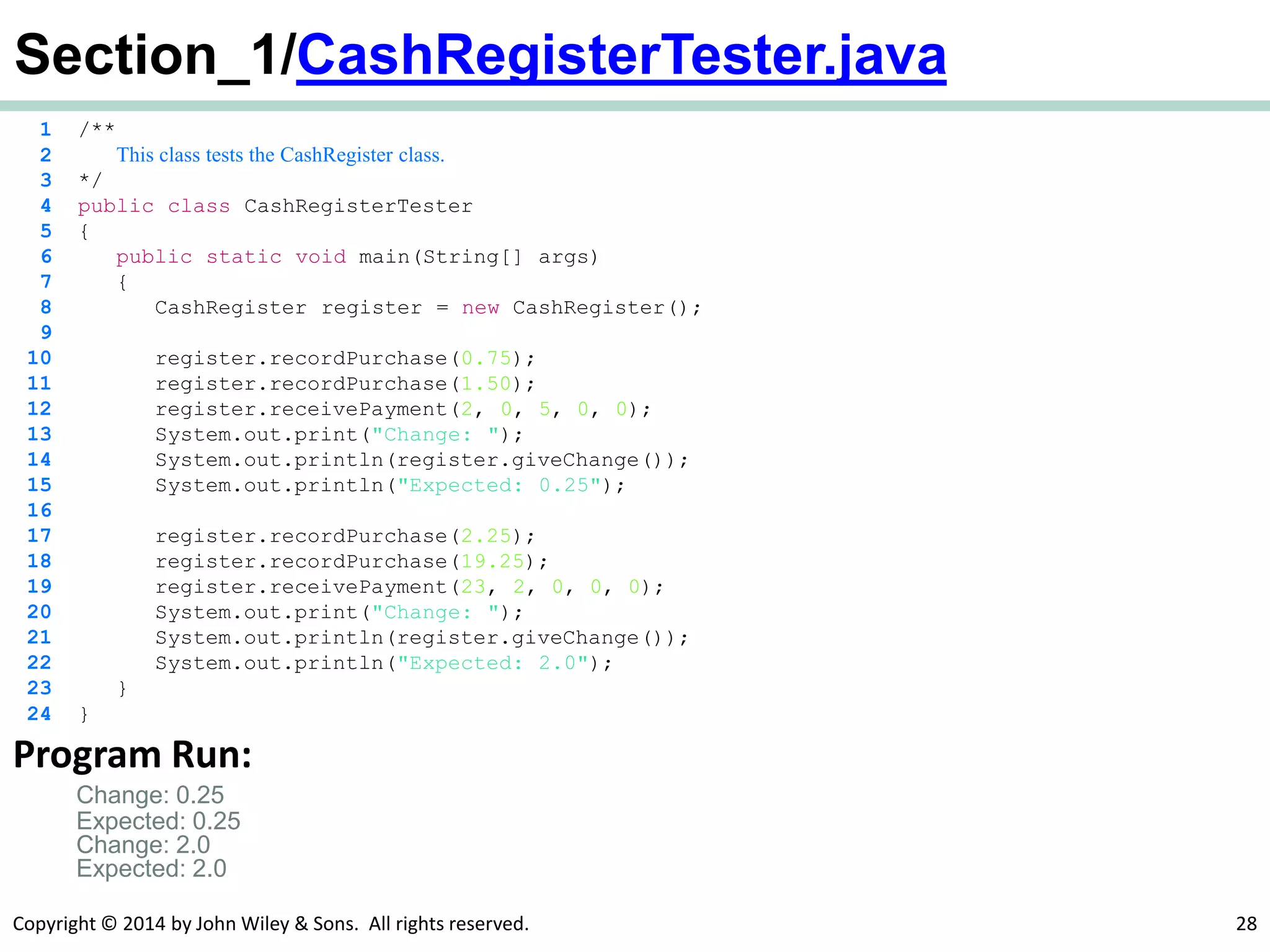 Copyright © 2014 by John Wiley & Sons. All rights reserved. 28
Section_1/CashRegisterTester.java
1 /**
2 This class tests the CashRegister class.
3 */
4 public class CashRegisterTester
5 {
6 public static void main(String[] args)
7 {
8 CashRegister register = new CashRegister();
9
10 register.recordPurchase(0.75);
11 register.recordPurchase(1.50);
12 register.receivePayment(2, 0, 5, 0, 0);
13 System.out.print("Change: ");
14 System.out.println(register.giveChange());
15 System.out.println("Expected: 0.25");
16
17 register.recordPurchase(2.25);
18 register.recordPurchase(19.25);
19 register.receivePayment(23, 2, 0, 0, 0);
20 System.out.print("Change: ");
21 System.out.println(register.giveChange());
22 System.out.println("Expected: 2.0");
23 }
24 }
Program Run:
Change: 0.25
Expected: 0.25
Change: 2.0
Expected: 2.0
 