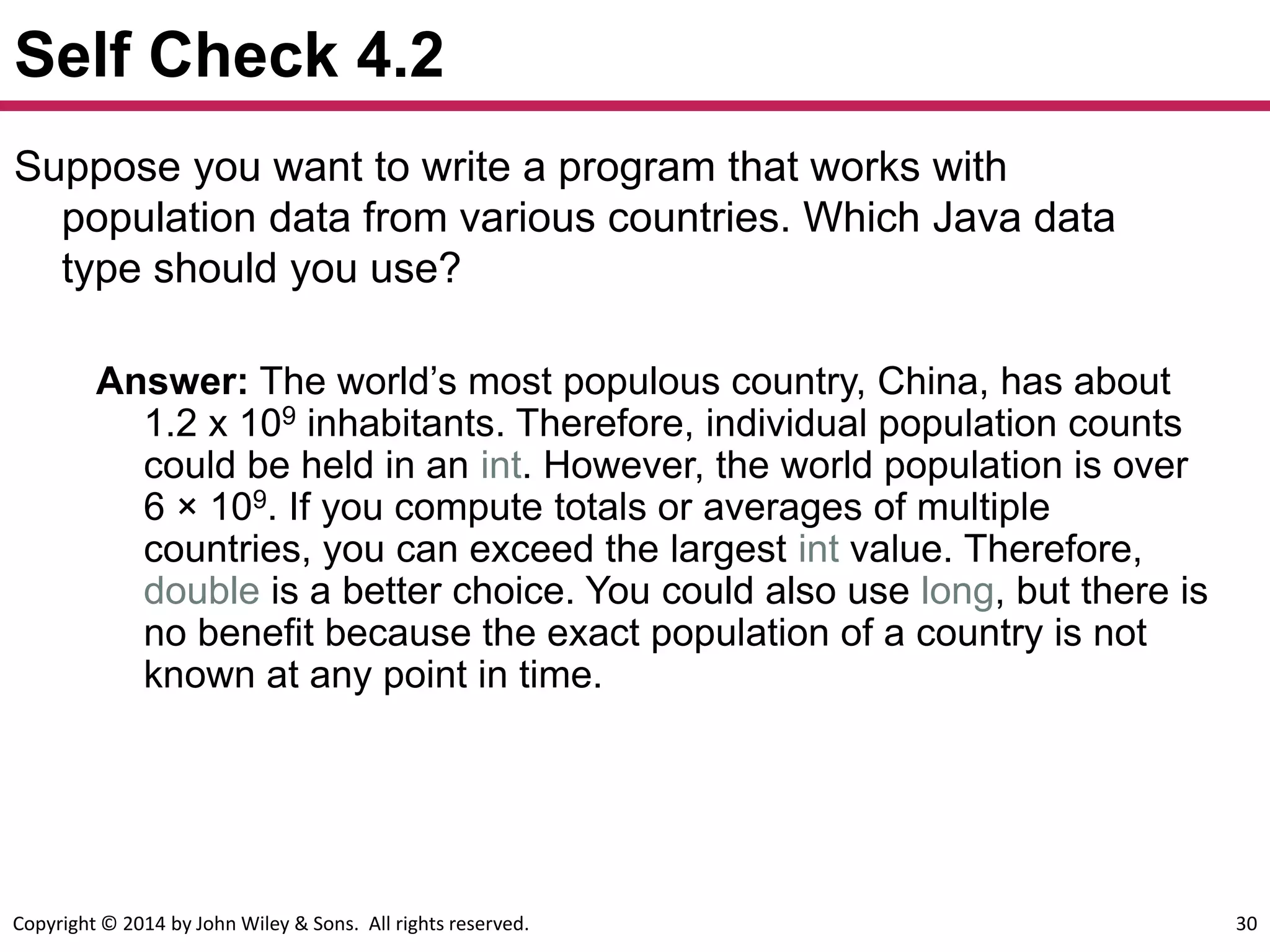 Copyright © 2014 by John Wiley & Sons. All rights reserved. 30
Self Check 4.2
Suppose you want to write a program that works with
population data from various countries. Which Java data
type should you use?
Answer: The world’s most populous country, China, has about
1.2 x 109 inhabitants. Therefore, individual population counts
could be held in an int. However, the world population is over
6 × 109. If you compute totals or averages of multiple
countries, you can exceed the largest int value. Therefore,
double is a better choice. You could also use long, but there is
no benefit because the exact population of a country is not
known at any point in time.
 