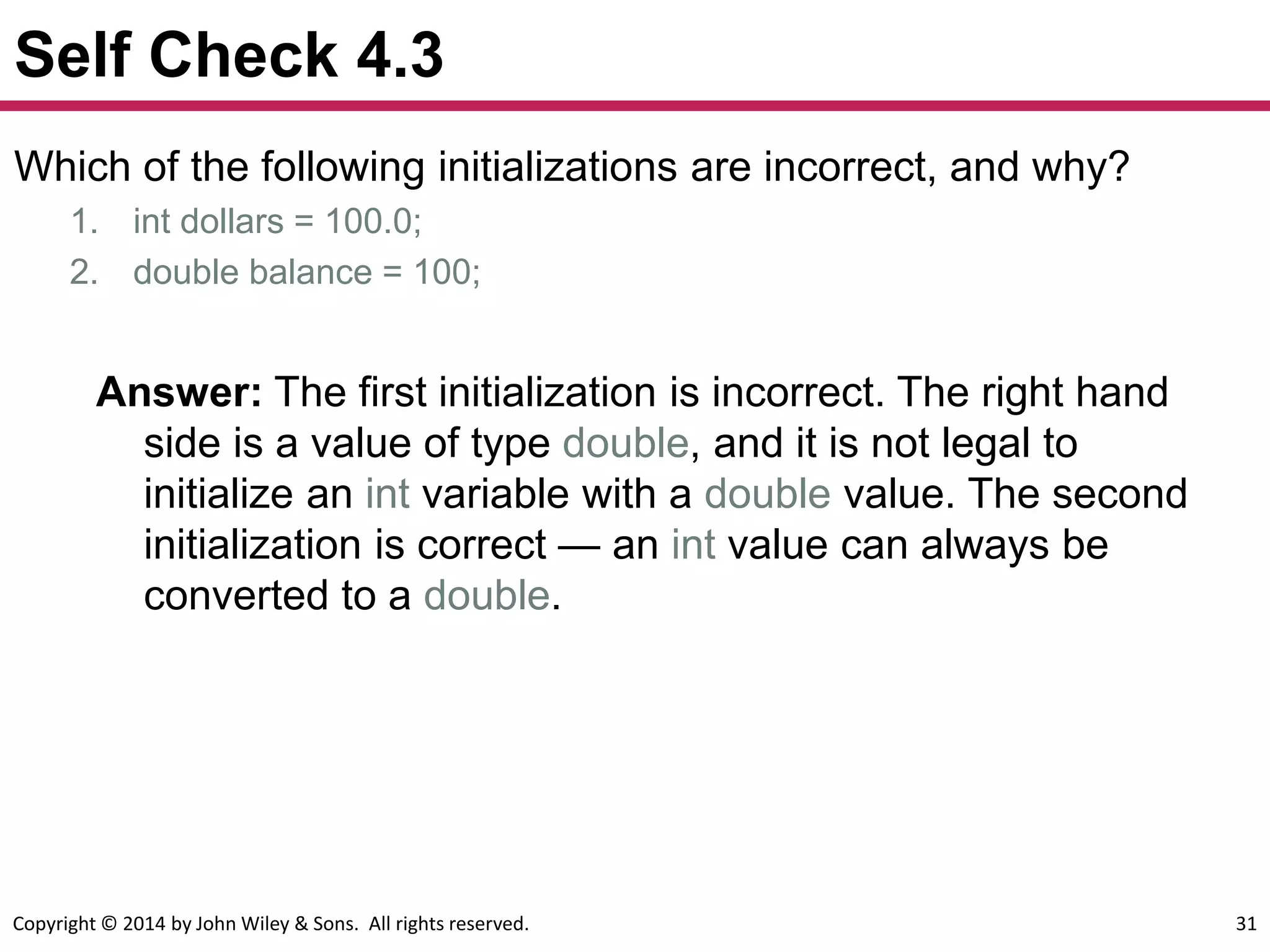 Copyright © 2014 by John Wiley & Sons. All rights reserved. 31
Self Check 4.3
Which of the following initializations are incorrect, and why?
1. int dollars = 100.0;
2. double balance = 100;
Answer: The first initialization is incorrect. The right hand
side is a value of type double, and it is not legal to
initialize an int variable with a double value. The second
initialization is correct — an int value can always be
converted to a double.
 