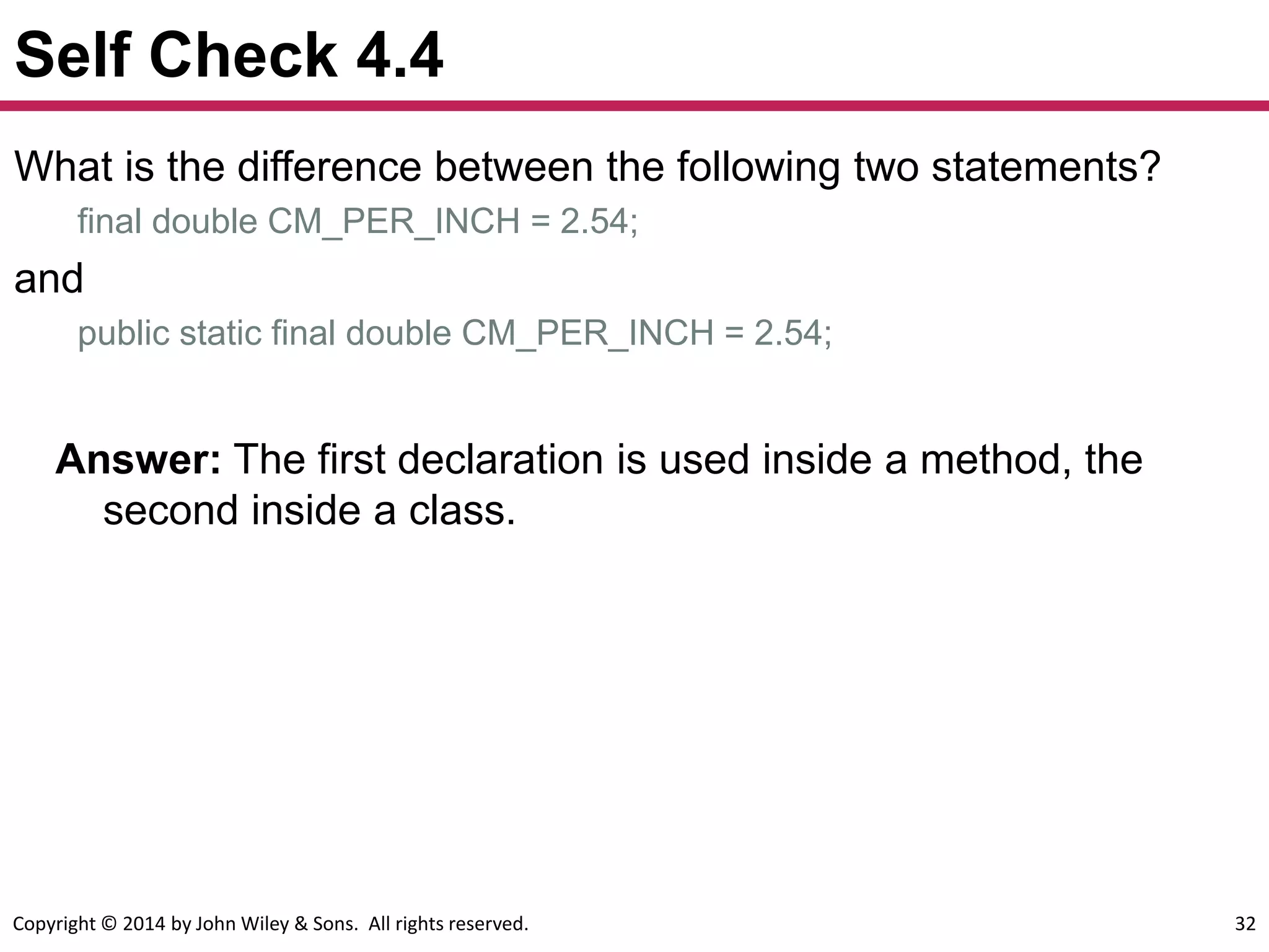Copyright © 2014 by John Wiley & Sons. All rights reserved. 32
Self Check 4.4
What is the difference between the following two statements?
final double CM_PER_INCH = 2.54;
and
public static final double CM_PER_INCH = 2.54;
Answer: The first declaration is used inside a method, the
second inside a class.
 
