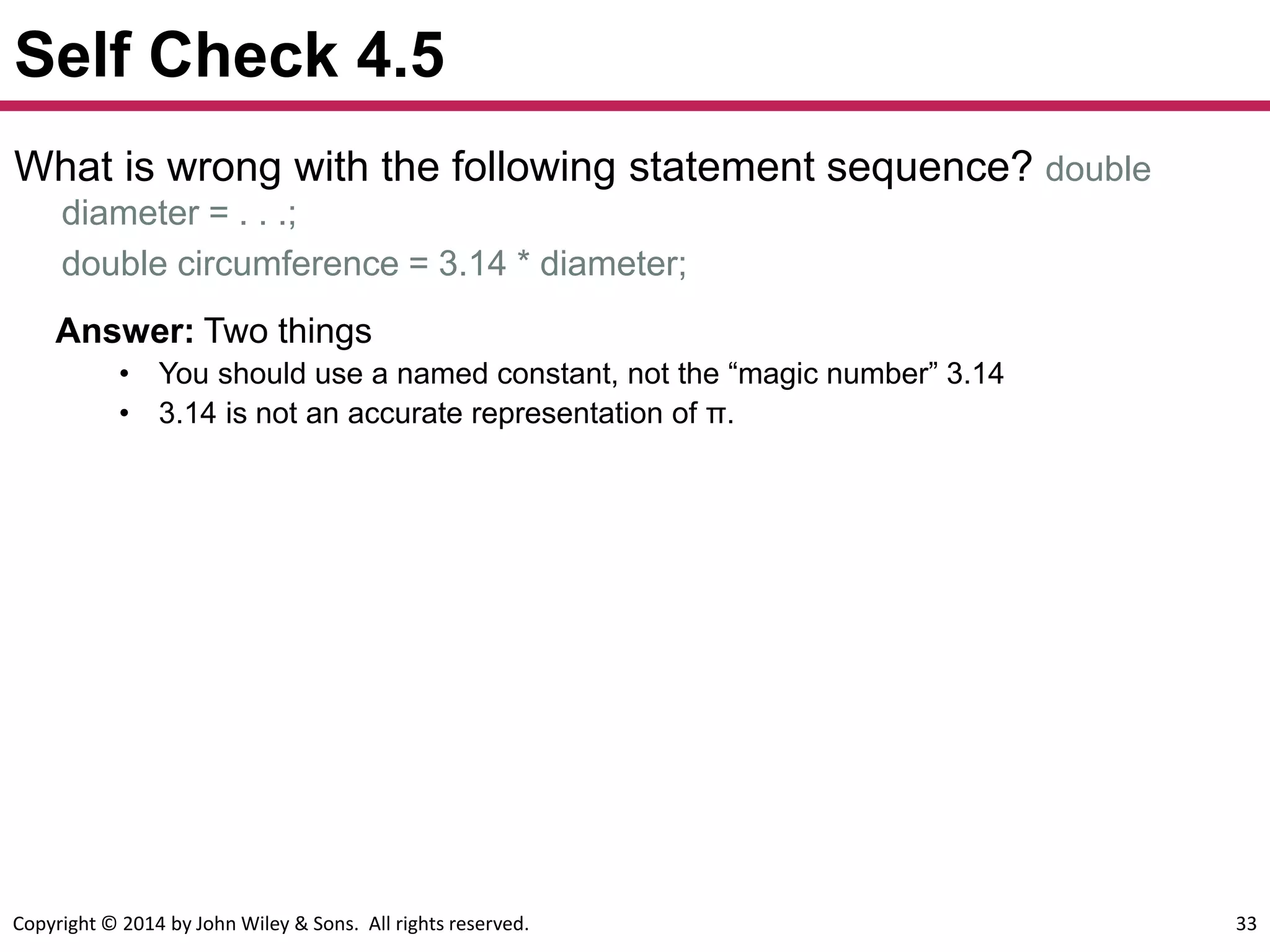 Copyright © 2014 by John Wiley & Sons. All rights reserved. 33
Self Check 4.5
What is wrong with the following statement sequence? double
diameter = . . .;
double circumference = 3.14 * diameter;
Answer: Two things
• You should use a named constant, not the “magic number” 3.14
• 3.14 is not an accurate representation of π.
 