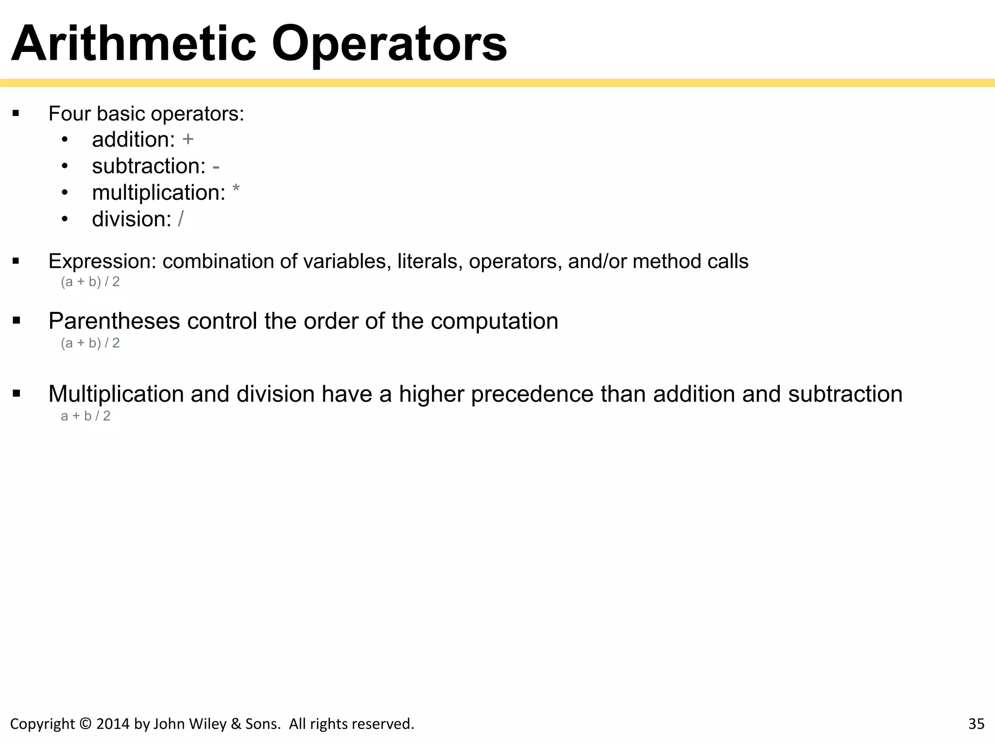 Copyright © 2014 by John Wiley & Sons. All rights reserved. 35
Arithmetic Operators
 Four basic operators:
• addition: +
• subtraction: -
• multiplication: *
• division: /
 Expression: combination of variables, literals, operators, and/or method calls
(a + b) / 2
 Parentheses control the order of the computation
(a + b) / 2
 Multiplication and division have a higher precedence than addition and subtraction
a + b / 2
 