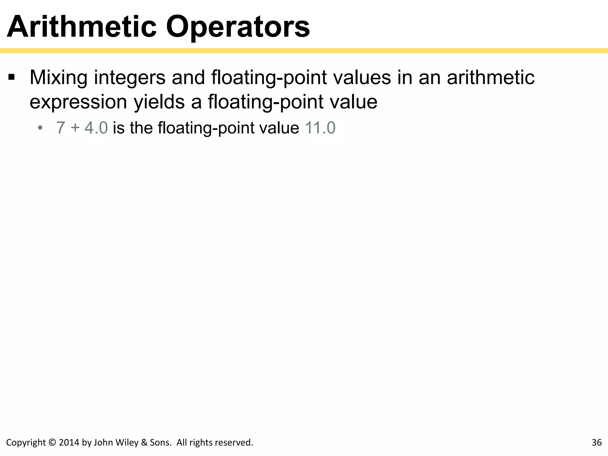Copyright © 2014 by John Wiley & Sons. All rights reserved. 36
Arithmetic Operators
 Mixing integers and floating-point values in an arithmetic
expression yields a floating-point value
• 7 + 4.0 is the floating-point value 11.0
 