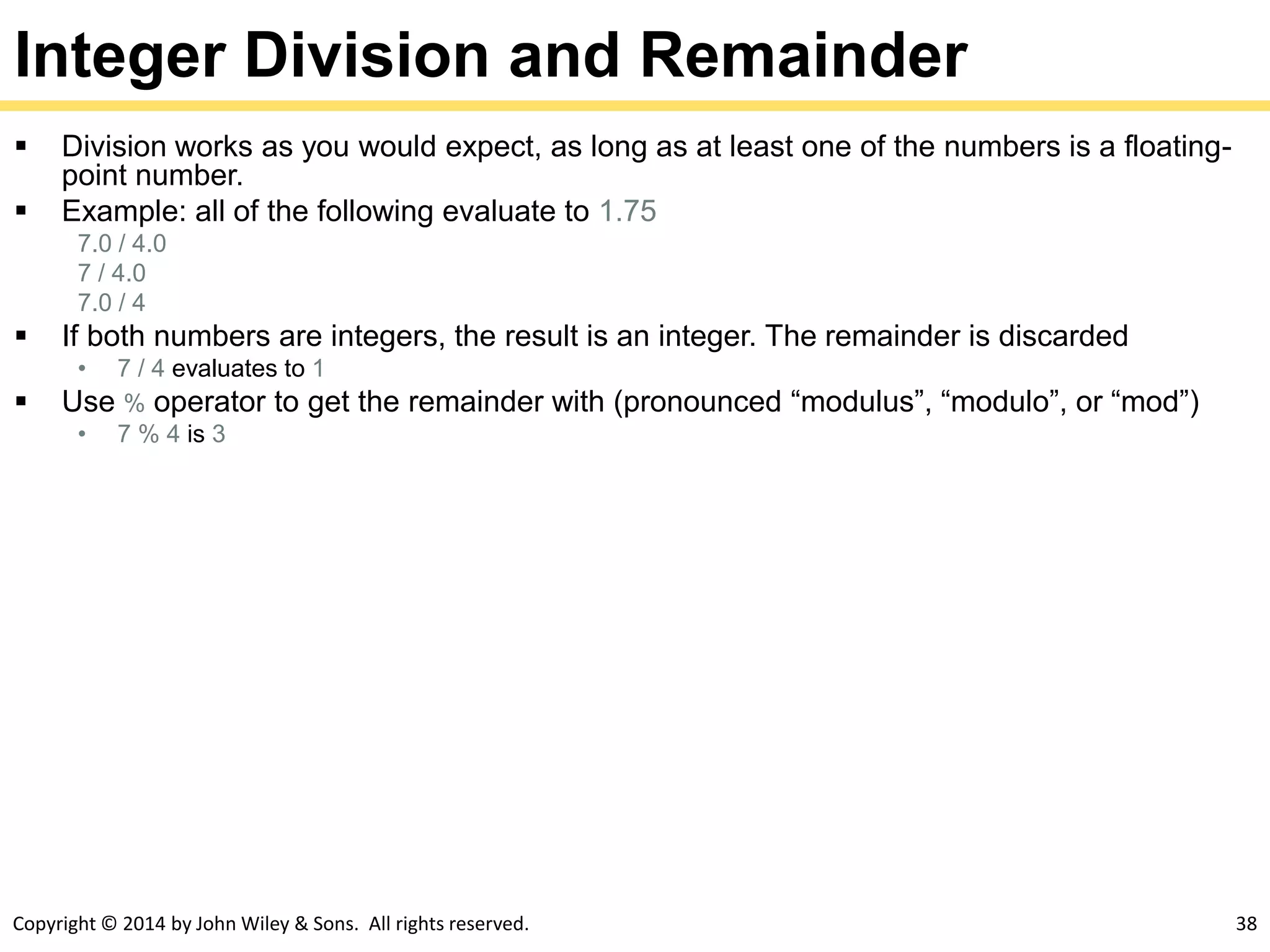Copyright © 2014 by John Wiley & Sons. All rights reserved. 38
Integer Division and Remainder
 Division works as you would expect, as long as at least one of the numbers is a floating-
point number.
 Example: all of the following evaluate to 1.75
7.0 / 4.0
7 / 4.0
7.0 / 4
 If both numbers are integers, the result is an integer. The remainder is discarded
• 7 / 4 evaluates to 1
 Use % operator to get the remainder with (pronounced “modulus”, “modulo”, or “mod”)
• 7 % 4 is 3
 